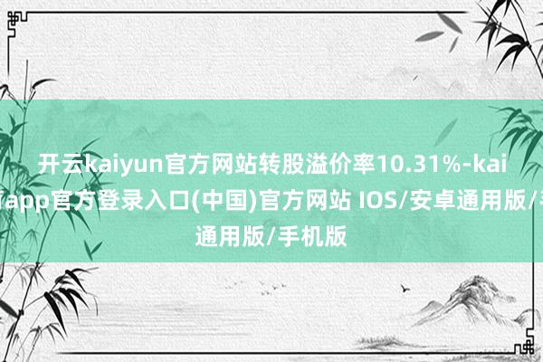 开云kaiyun官方网站转股溢价率10.31%-kai云体育app官方登录入口(中国)官方网站 IOS/安卓通用版/手机版