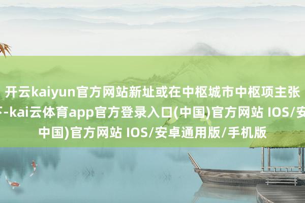 开云kaiyun官方网站新址或在中枢城市中枢项主张改善性居品带动下-kai云体育app官方登录入口(中国)官方网站 IOS/安卓通用版/手机版