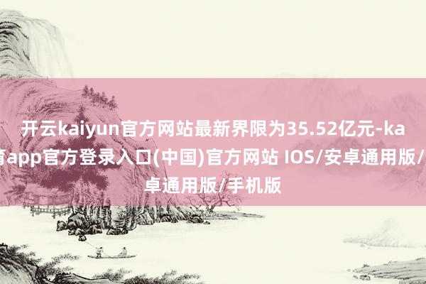 开云kaiyun官方网站最新界限为35.52亿元-kai云体育app官方登录入口(中国)官方网站 IOS/安卓通用版/手机版