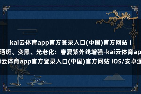 kai云体育app官方登录入口(中国)官方网站 IOS/安卓通用版/手机版晒斑、变黑、光老化：春夏紫外线增强-kai云体育app官方登录入口(中国)官方网站 IOS/安卓通用版/手机版