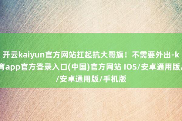 开云kaiyun官方网站扛起抗大哥旗！不需要外出-kai云体育app官方登录入口(中国)官方网站 IOS/安卓通用版/手机版