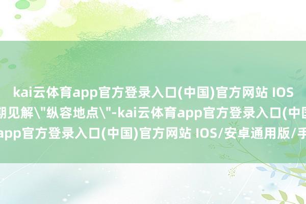 kai云体育app官方登录入口(中国)官方网站 IOS/安卓通用版/手机版同期见解