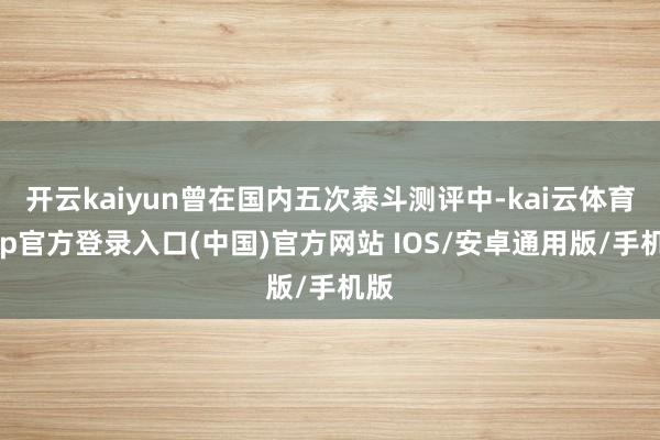 开云kaiyun曾在国内五次泰斗测评中-kai云体育app官方登录入口(中国)官方网站 IOS/安卓通用版/手机版