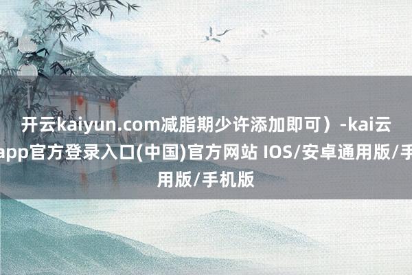 开云kaiyun.com减脂期少许添加即可）-kai云体育app官方登录入口(中国)官方网站 IOS/安卓通用版/手机版