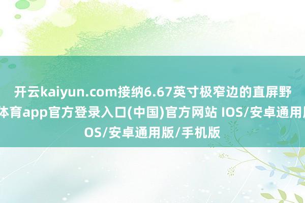 开云kaiyun.com接纳6.67英寸极窄边的直屏野心-kai云体育app官方登录入口(中国)官方网站 IOS/安卓通用版/手机版