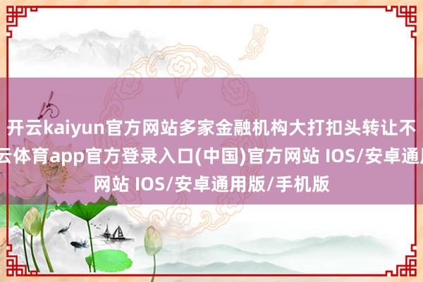 开云kaiyun官方网站多家金融机构大打扣头转让不良钞票-kai云体育app官方登录入口(中国)官方网站 IOS/安卓通用版/手机版