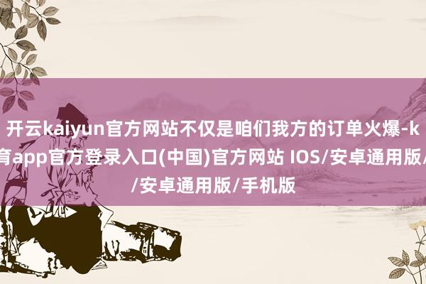 开云kaiyun官方网站不仅是咱们我方的订单火爆-kai云体育app官方登录入口(中国)官方网站 IOS/安卓通用版/手机版