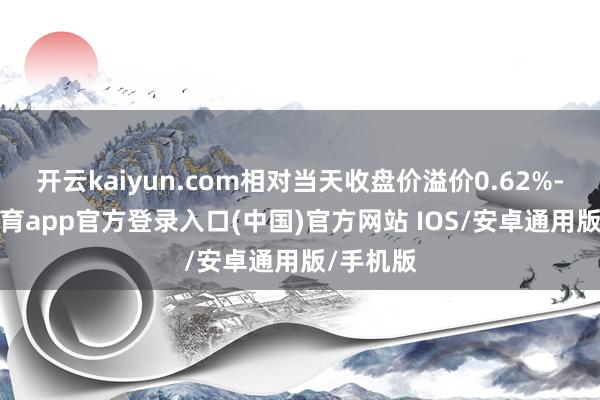 开云kaiyun.com相对当天收盘价溢价0.62%-kai云体育app官方登录入口(中国)官方网站 IOS/安卓通用版/手机版