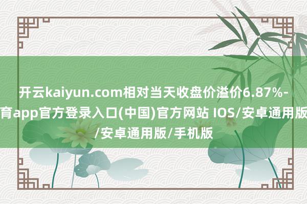 开云kaiyun.com相对当天收盘价溢价6.87%-kai云体育app官方登录入口(中国)官方网站 IOS/安卓通用版/手机版