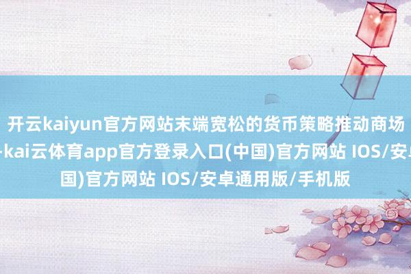 开云kaiyun官方网站末端宽松的货币策略推动商场流动性保捏足够-kai云体育app官方登录入口(中国)官方网站 IOS/安卓通用版/手机版