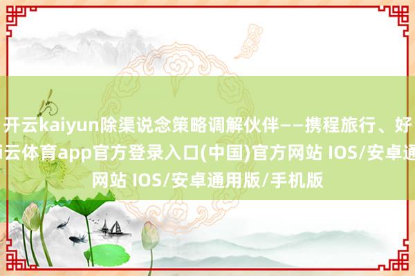 开云kaiyun除渠说念策略调解伙伴——携程旅行、好意思团外-kai云体育app官方登录入口(中国)官方网站 IOS/安卓通用版/手机版