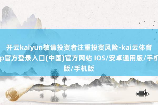 开云kaiyun敬请投资者注重投资风险-kai云体育app官方登录入口(中国)官方网站 IOS/安卓通用版/手机版