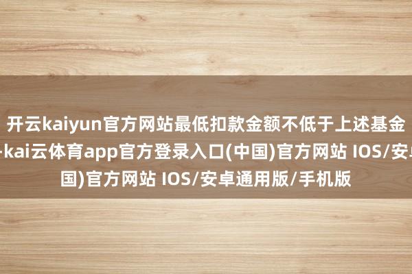 开云kaiyun官方网站最低扣款金额不低于上述基金的最低申购早先-kai云体育app官方登录入口(中国)官方网站 IOS/安卓通用版/手机版