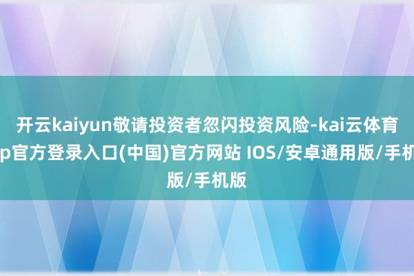 开云kaiyun敬请投资者忽闪投资风险-kai云体育app官方登录入口(中国)官方网站 IOS/安卓通用版/手机版