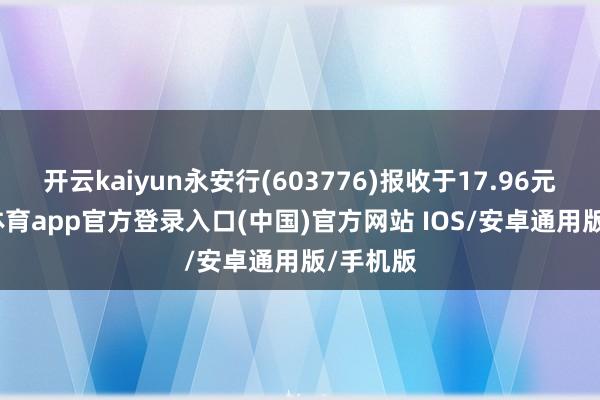 开云kaiyun永安行(603776)报收于17.96元-kai云体育app官方登录入口(中国)官方网站 IOS/安卓通用版/手机版