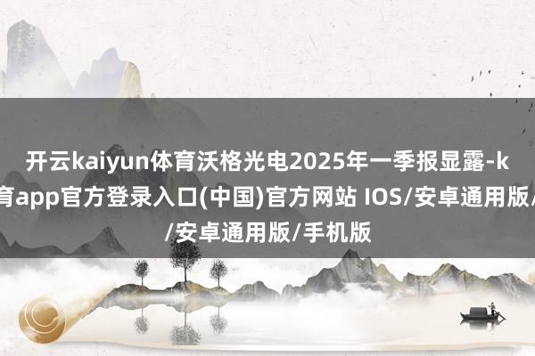 开云kaiyun体育沃格光电2025年一季报显露-kai云体育app官方登录入口(中国)官方网站 IOS/安卓通用版/手机版