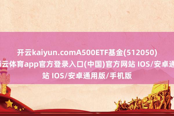 开云kaiyun.comA500ETF基金(512050)跌0.42%-kai云体育app官方登录入口(中国)官方网站 IOS/安卓通用版/手机版