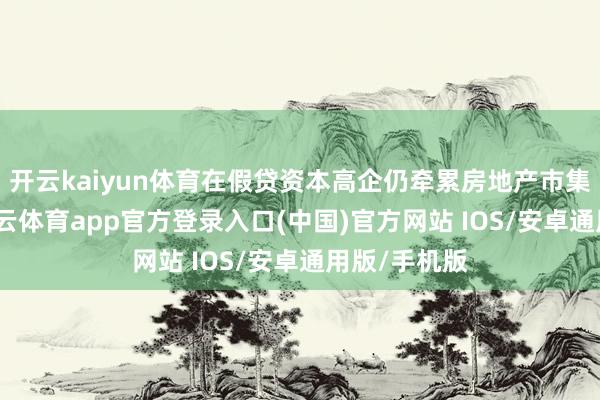 开云kaiyun体育在假贷资本高企仍牵累房地产市集确当下-kai云体育app官方登录入口(中国)官方网站 IOS/安卓通用版/手机版