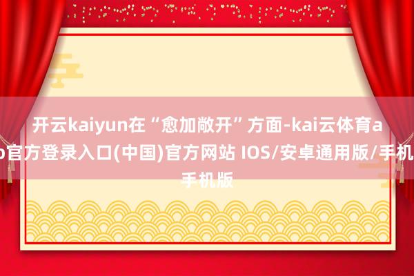 开云kaiyun　　在“愈加敞开”方面-kai云体育app官方登录入口(中国)官方网站 IOS/安卓通用版/手机版