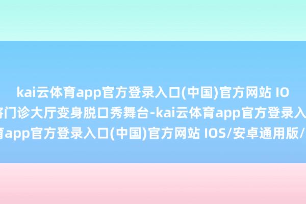 kai云体育app官方登录入口(中国)官方网站 IOS/安卓通用版/手机版将门诊大厅变身脱口秀舞台-kai云体育app官方登录入口(中国)官方网站 IOS/安卓通用版/手机版