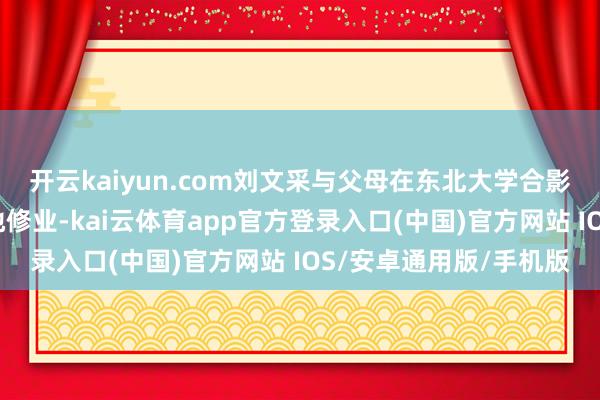 开云kaiyun.com刘文采与父母在东北大学合影从七年前独自前去外地修业-kai云体育app官方登录入口(中国)官方网站 IOS/安卓通用版/手机版