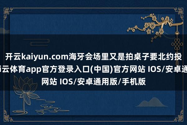 开云kaiyun.com海牙会场里又是拍桌子要北约投资军工场-kai云体育app官方登录入口(中国)官方网站 IOS/安卓通用版/手机版