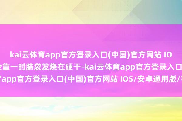 kai云体育app官方登录入口(中国)官方网站 IOS/安卓通用版/手机版全靠一时脑袋发烧在硬干-kai云体育app官方登录入口(中国)官方网站 IOS/安卓通用版/手机版