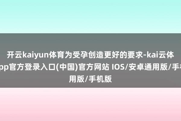 开云kaiyun体育为受孕创造更好的要求-kai云体育app官方登录入口(中国)官方网站 IOS/安卓通用版/手机版
