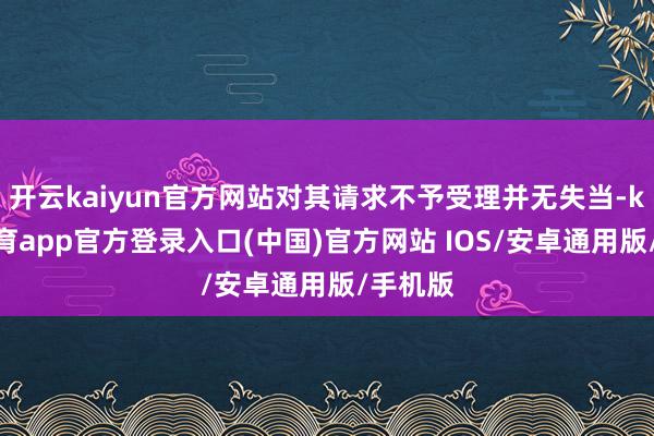 开云kaiyun官方网站对其请求不予受理并无失当-kai云体育app官方登录入口(中国)官方网站 IOS/安卓通用版/手机版