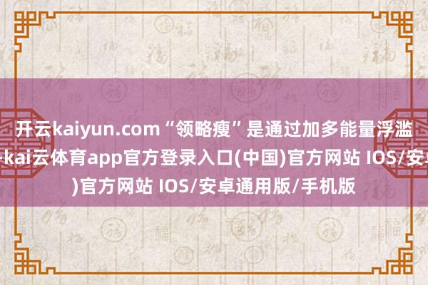 开云kaiyun.com“领略瘦”是通过加多能量浮滥来制造能量缺口-kai云体育app官方登录入口(中国)官方网站 IOS/安卓通用版/手机版