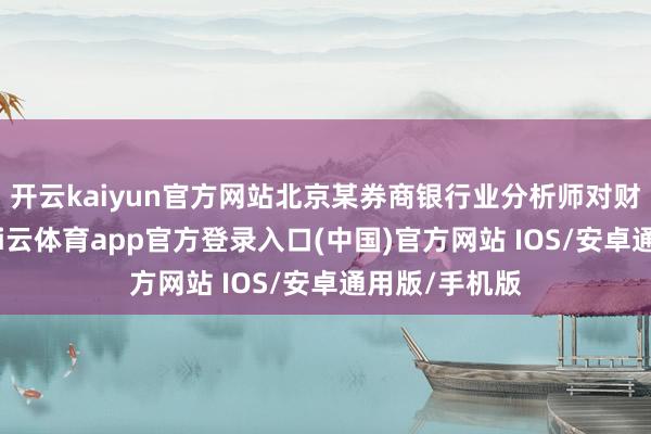 开云kaiyun官方网站北京某券商银行业分析师对财联社示意-kai云体育app官方登录入口(中国)官方网站 IOS/安卓通用版/手机版