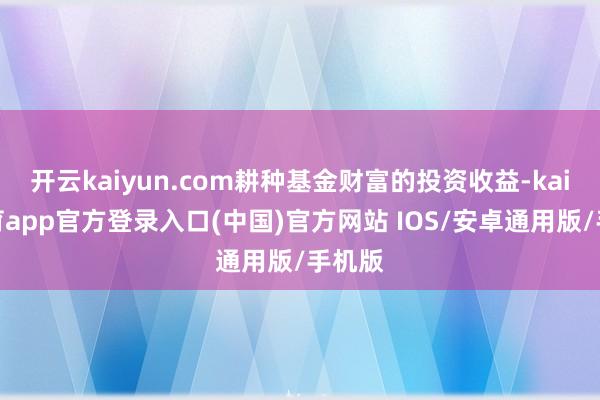 开云kaiyun.com耕种基金财富的投资收益-kai云体育app官方登录入口(中国)官方网站 IOS/安卓通用版/手机版
