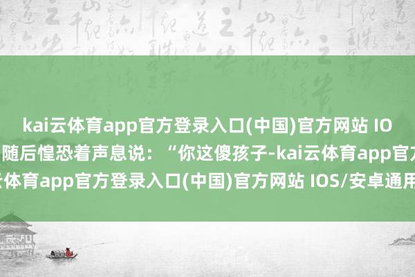 kai云体育app官方登录入口(中国)官方网站 IOS/安卓通用版/手机版婆婆随后惶恐着声息说：“你这傻孩子-kai云体育app官方登录入口(中国)官方网站 IOS/安卓通用版/手机版