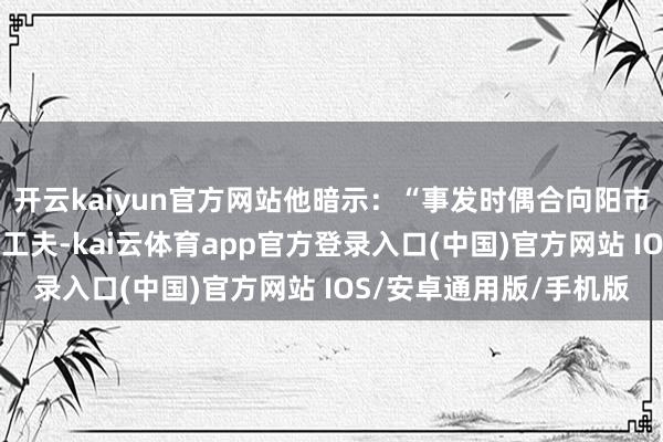 开云kaiyun官方网站他暗示：“事发时偶合向阳市“凌河之夏”大型活动工夫-kai云体育app官方登录入口(中国)官方网站 IOS/安卓通用版/手机版