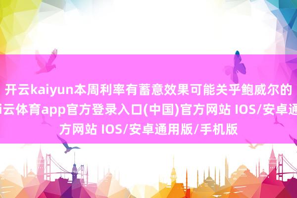 开云kaiyun本周利率有蓄意效果可能关乎鲍威尔的行状糊口-kai云体育app官方登录入口(中国)官方网站 IOS/安卓通用版/手机版