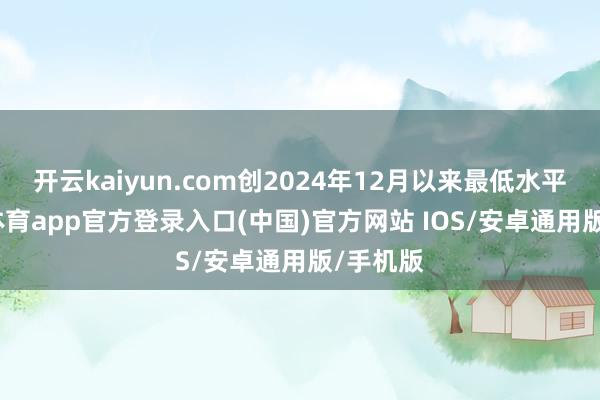 开云kaiyun.com创2024年12月以来最低水平-kai云体育app官方登录入口(中国)官方网站 IOS/安卓通用版/手机版