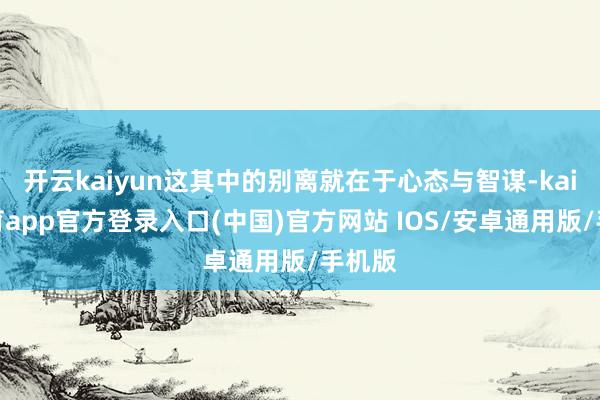 开云kaiyun这其中的别离就在于心态与智谋-kai云体育app官方登录入口(中国)官方网站 IOS/安卓通用版/手机版