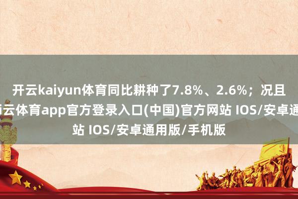 开云kaiyun体育同比耕种了7.8%、2.6%;况且夙昔半年-kai云体育app官方登录入口(中国)官方网站 IOS/安卓通用版/手机版