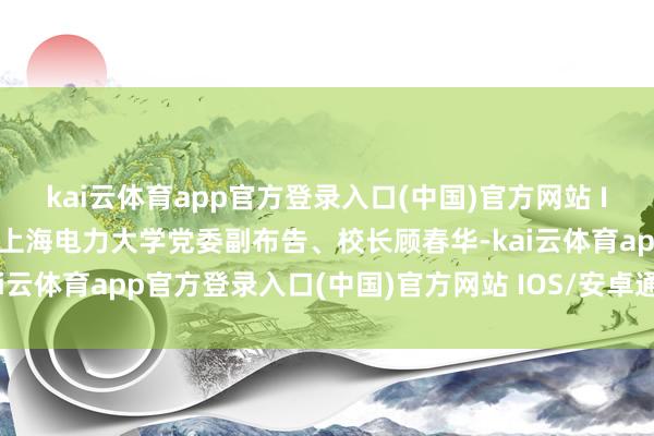 kai云体育app官方登录入口(中国)官方网站 IOS/安卓通用版/手机版上海电力大学党委副布告、校长顾春华-kai云体育app官方登录入口(中国)官方网站 IOS/安卓通用版/手机版