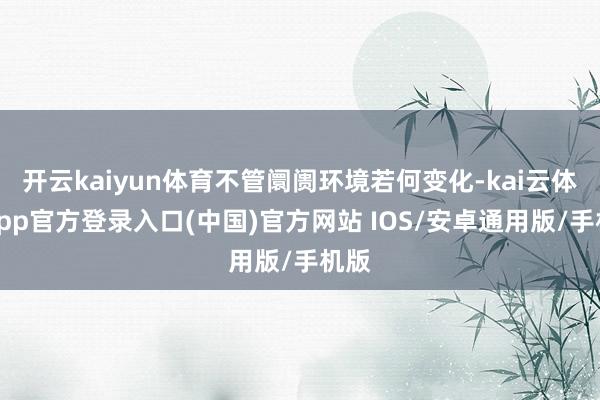 开云kaiyun体育不管阛阓环境若何变化-kai云体育app官方登录入口(中国)官方网站 IOS/安卓通用版/手机版