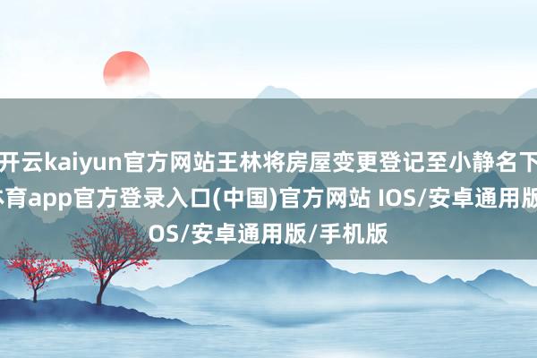 开云kaiyun官方网站王林将房屋变更登记至小静名下-kai云体育app官方登录入口(中国)官方网站 IOS/安卓通用版/手机版
