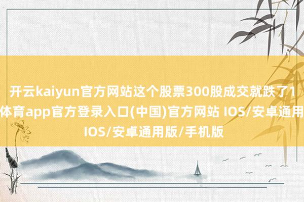 开云kaiyun官方网站这个股票300股成交就跌了15%-kai云体育app官方登录入口(中国)官方网站 IOS/安卓通用版/手机版