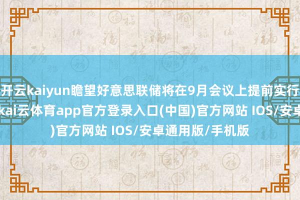 开云kaiyun瞻望好意思联储将在9月会议上提前实行25个基点降息-kai云体育app官方登录入口(中国)官方网站 IOS/安卓通用版/手机版