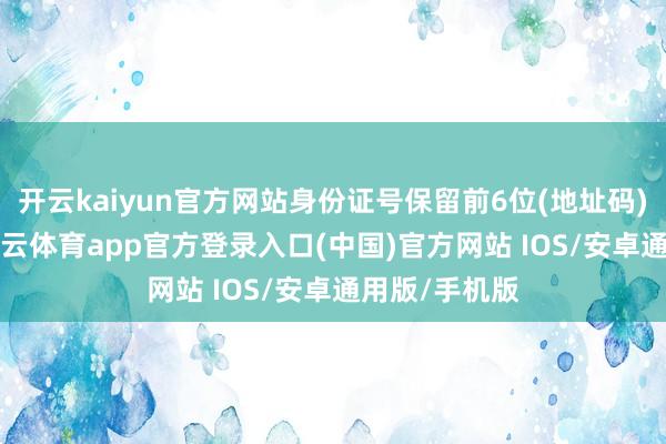 开云kaiyun官方网站身份证号保留前6位(地址码)和后4位-kai云体育app官方登录入口(中国)官方网站 IOS/安卓通用版/手机版