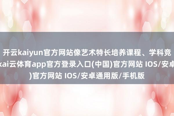开云kaiyun官方网站像艺术特长培养课程、学科竞赛引导课程等-kai云体育app官方登录入口(中国)官方网站 IOS/安卓通用版/手机版