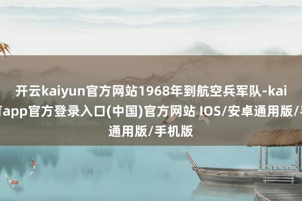 开云kaiyun官方网站1968年到航空兵军队-kai云体育app官方登录入口(中国)官方网站 IOS/安卓通用版/手机版