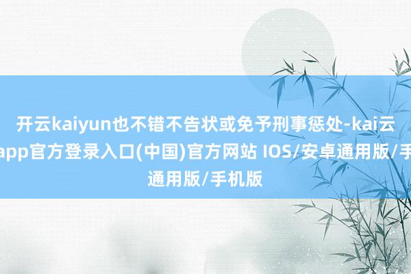 开云kaiyun也不错不告状或免予刑事惩处-kai云体育app官方登录入口(中国)官方网站 IOS/安卓通用版/手机版