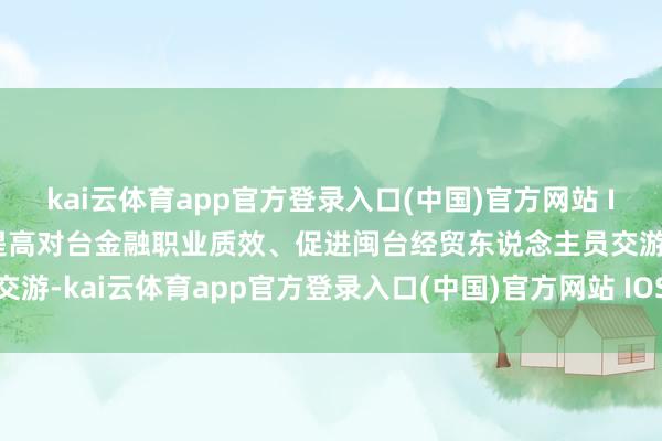 kai云体育app官方登录入口(中国)官方网站 IOS/安卓通用版/手机版提高对台金融职业质效、促进闽台经贸东说念主员交游-kai云体育app官方登录入口(中国)官方网站 IOS/安卓通用版/手机版
