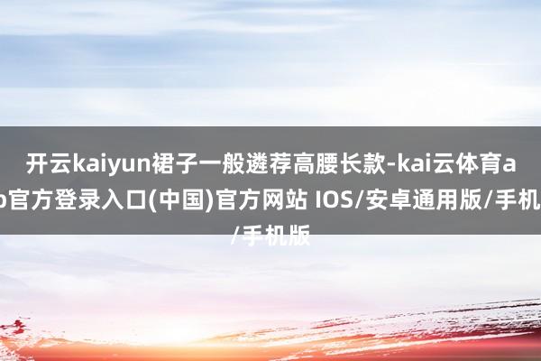 开云kaiyun裙子一般遴荐高腰长款-kai云体育app官方登录入口(中国)官方网站 IOS/安卓通用版/手机版