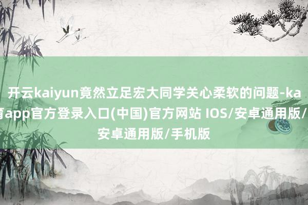 开云kaiyun竟然立足宏大同学关心柔软的问题-kai云体育app官方登录入口(中国)官方网站 IOS/安卓通用版/手机版